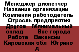 Менеджер-диспетчер › Название организации ­ Компания-работодатель › Отрасль предприятия ­ Другое › Минимальный оклад ­ 1 - Все города Работа » Вакансии   . Кировская обл.,Югрино д.